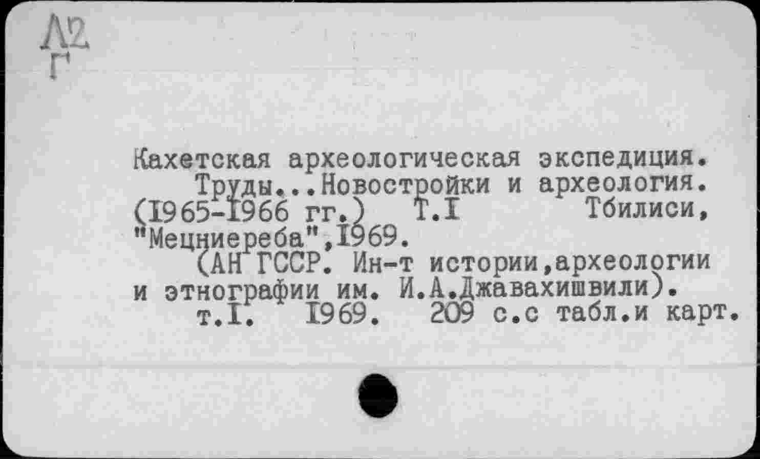 ﻿Кахетская археологическая экспедиция.
Труды...Новостройки и археология. (1965-1966 гг.) T.I Тбилиси, "Мецниереба”,1969.
(АН ГССР. Ин-т истории,археологии и этнографии им. И.А.Джавахишвили).
т.1.	1969.	209 с.с табл.и карт.